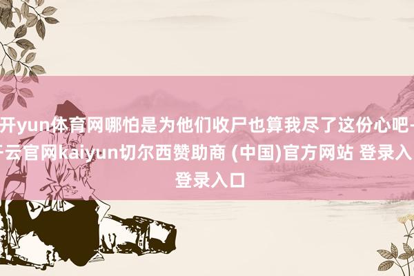 开yun体育网哪怕是为他们收尸也算我尽了这份心吧-开云官网kaiyun切尔西赞助商 (中国)官方网站 登录入口