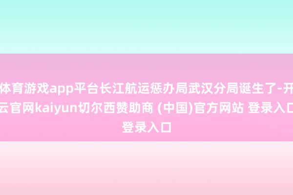 体育游戏app平台长江航运惩办局武汉分局诞生了-开云官网kaiyun切尔西赞助商 (中国)官方网站 登录入口