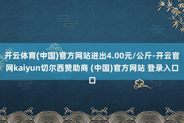 开云体育(中国)官方网站进出4.00元/公斤-开云官网kaiyun切尔西赞助商 (中国)官方网站 登录入口