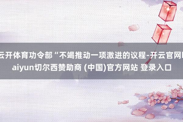云开体育功令部“不竭推动一项激进的议程-开云官网kaiyun切尔西赞助商 (中国)官方网站 登录入口