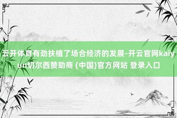 云开体育有劲扶植了场合经济的发展-开云官网kaiyun切尔西赞助商 (中国)官方网站 登录入口