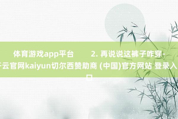 体育游戏app平台        2. 再说说这裤子咋穿-开云官网kaiyun切尔西赞助商 (中国)官方网站 登录入口
