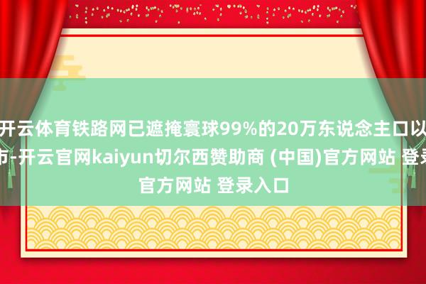 开云体育铁路网已遮掩寰球99%的20万东说念主口以上城市-开云官网kaiyun切尔西赞助商 (中国)官方网站 登录入口