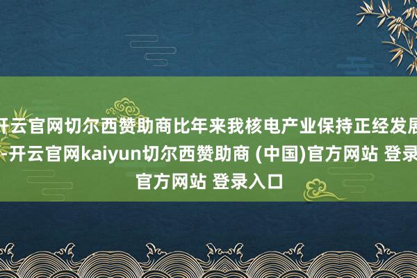 开云官网切尔西赞助商比年来我核电产业保持正经发展势头-开云官网kaiyun切尔西赞助商 (中国)官方网站 登录入口