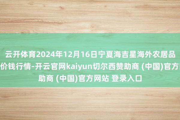 云开体育2024年12月16日宁夏海吉星海外农居品物流有限公司价钱行情-开云官网kaiyun切尔西赞助商 (中国)官方网站 登录入口
