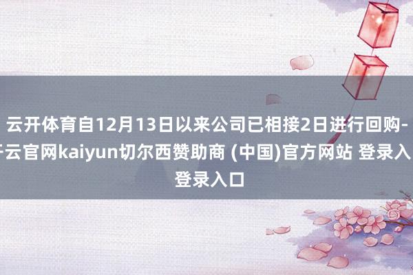 云开体育自12月13日以来公司已相接2日进行回购-开云官网kaiyun切尔西赞助商 (中国)官方网站 登录入口