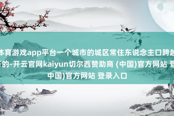 体育游戏app平台一个城市的城区常住东说念主口跨越1000万的-开云官网kaiyun切尔西赞助商 (中国)官方网站 登录入口