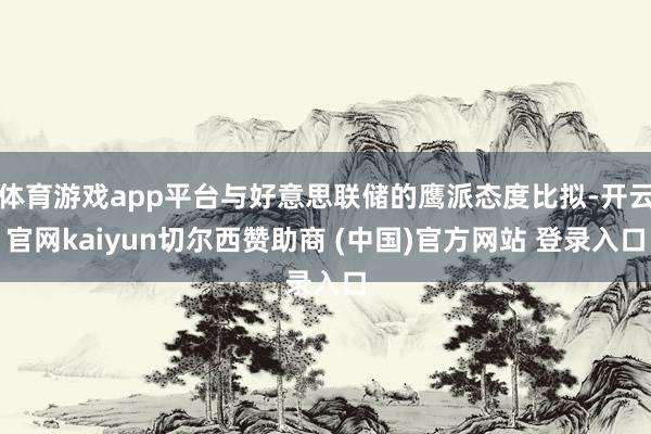 体育游戏app平台与好意思联储的鹰派态度比拟-开云官网kaiyun切尔西赞助商 (中国)官方网站 登录入口