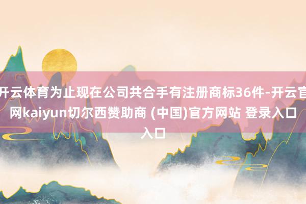 开云体育为止现在公司共合手有注册商标36件-开云官网kaiyun切尔西赞助商 (中国)官方网站 登录入口