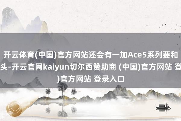开云体育(中国)官方网站还会有一加Ace5系列要和公共碰头-开云官网kaiyun切尔西赞助商 (中国)官方网站 登录入口