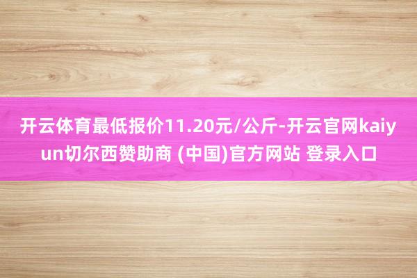 开云体育最低报价11.20元/公斤-开云官网kaiyun切尔西赞助商 (中国)官方网站 登录入口