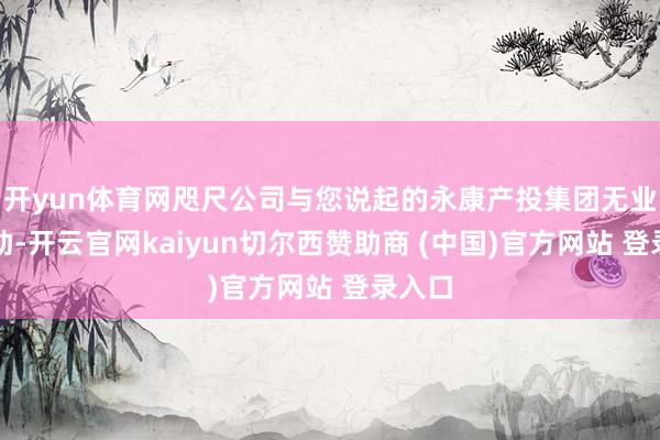 开yun体育网咫尺公司与您说起的永康产投集团无业务相助-开云官网kaiyun切尔西赞助商 (中国)官方网站 登录入口