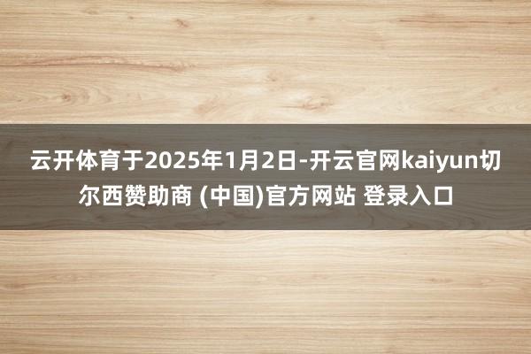 云开体育于2025年1月2日-开云官网kaiyun切尔西赞助商 (中国)官方网站 登录入口