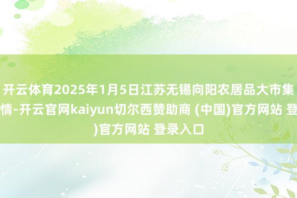 开云体育2025年1月5日江苏无锡向阳农居品大市集价钱行情-开云官网kaiyun切尔西赞助商 (中国)官方网站 登录入口