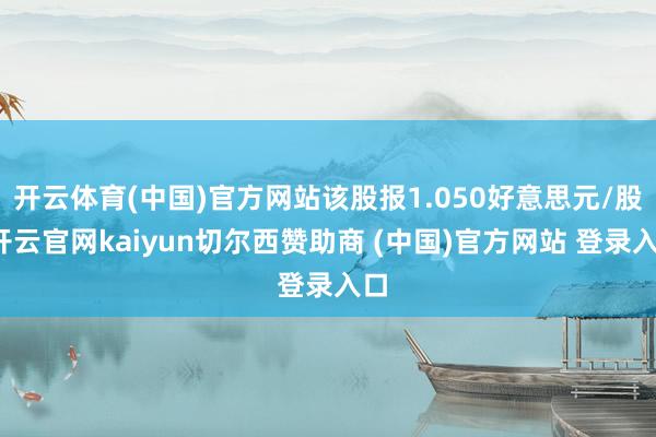 开云体育(中国)官方网站该股报1.050好意思元/股-开云官网kaiyun切尔西赞助商 (中国)官方网站 登录入口