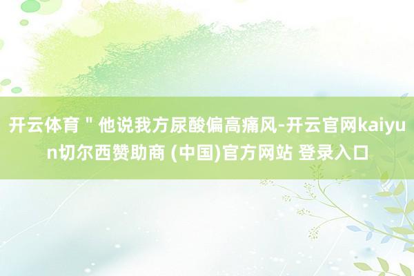 开云体育＂他说我方尿酸偏高痛风-开云官网kaiyun切尔西赞助商 (中国)官方网站 登录入口