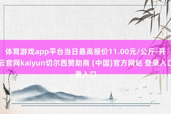 体育游戏app平台当日最高报价11.00元/公斤-开云官网kaiyun切尔西赞助商 (中国)官方网站 登录入口