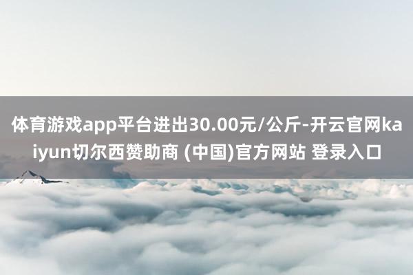 体育游戏app平台进出30.00元/公斤-开云官网kaiyun切尔西赞助商 (中国)官方网站 登录入口