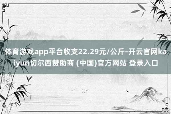 体育游戏app平台收支22.29元/公斤-开云官网kaiyun切尔西赞助商 (中国)官方网站 登录入口