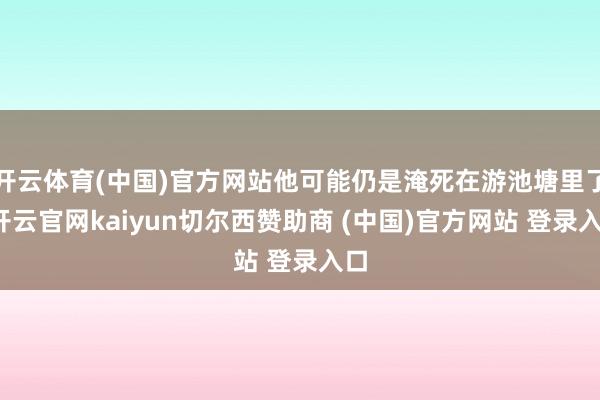开云体育(中国)官方网站他可能仍是淹死在游池塘里了-开云官网kaiyun切尔西赞助商 (中国)官方网站 登录入口