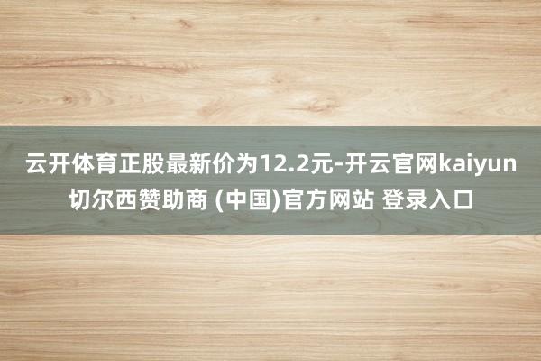 云开体育正股最新价为12.2元-开云官网kaiyun切尔西赞助商 (中国)官方网站 登录入口