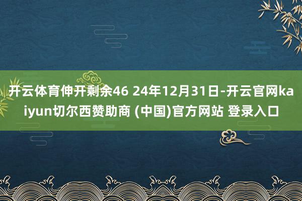 开云体育伸开剩余46 24年12月31日-开云官网kaiyun切尔西赞助商 (中国)官方网站 登录入口