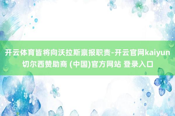 开云体育皆将向沃拉斯禀报职责-开云官网kaiyun切尔西赞助商 (中国)官方网站 登录入口