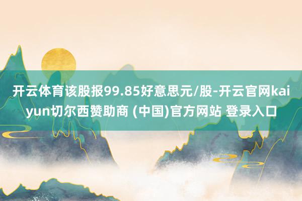 开云体育该股报99.85好意思元/股-开云官网kaiyun切尔西赞助商 (中国)官方网站 登录入口