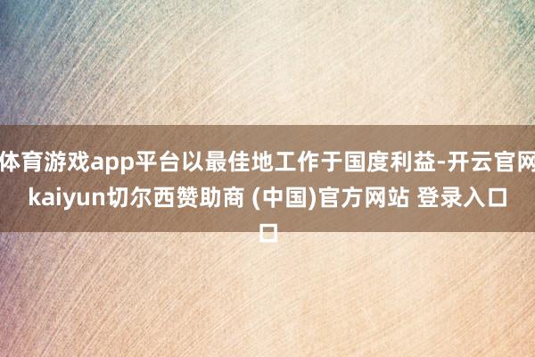 体育游戏app平台以最佳地工作于国度利益-开云官网kaiyun切尔西赞助商 (中国)官方网站 登录入口