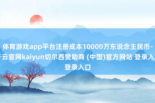 体育游戏app平台注册成本10000万东说念主民币-开云官网kaiyun切尔西赞助商 (中国)官方网站 登录入口