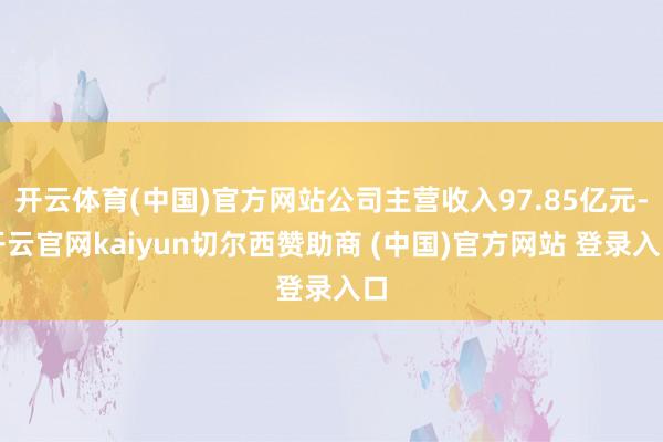 开云体育(中国)官方网站公司主营收入97.85亿元-开云官网kaiyun切尔西赞助商 (中国)官方网站 登录入口