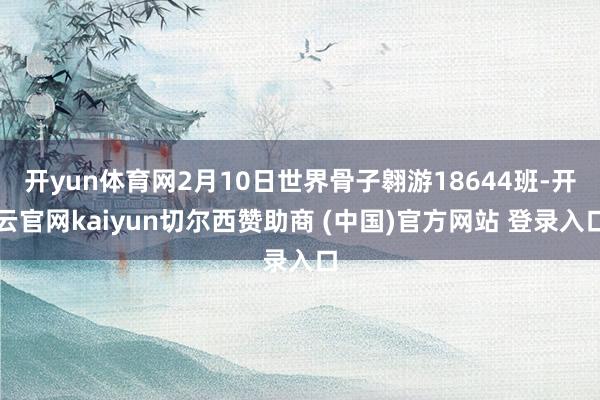 开yun体育网2月10日世界骨子翱游18644班-开云官网kaiyun切尔西赞助商 (中国)官方网站 登录入口