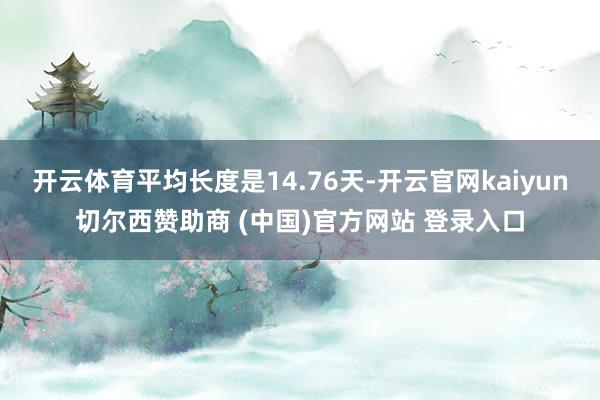 开云体育平均长度是14.76天-开云官网kaiyun切尔西赞助商 (中国)官方网站 登录入口
