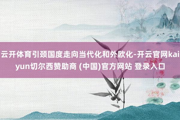 云开体育引颈国度走向当代化和外欧化-开云官网kaiyun切尔西赞助商 (中国)官方网站 登录入口