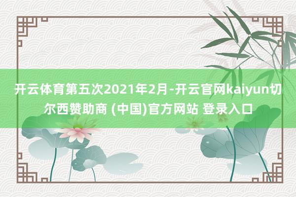 开云体育第五次2021年2月-开云官网kaiyun切尔西赞助商 (中国)官方网站 登录入口