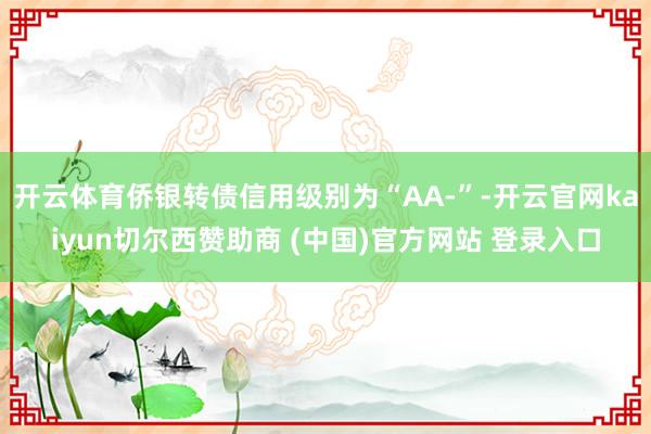 开云体育侨银转债信用级别为“AA-”-开云官网kaiyun切尔西赞助商 (中国)官方网站 登录入口