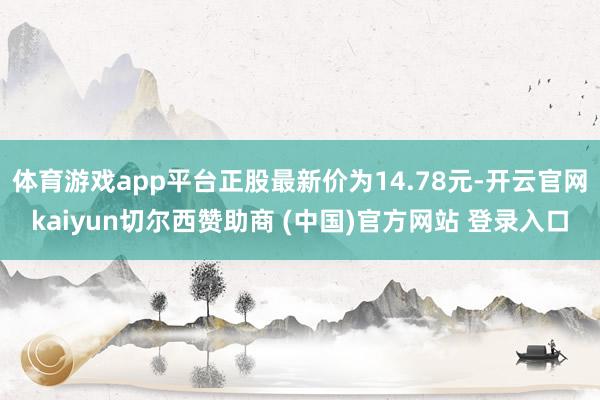 体育游戏app平台正股最新价为14.78元-开云官网kaiyun切尔西赞助商 (中国)官方网站 登录入口