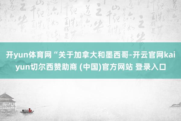 开yun体育网“关于加拿大和墨西哥-开云官网kaiyun切尔西赞助商 (中国)官方网站 登录入口