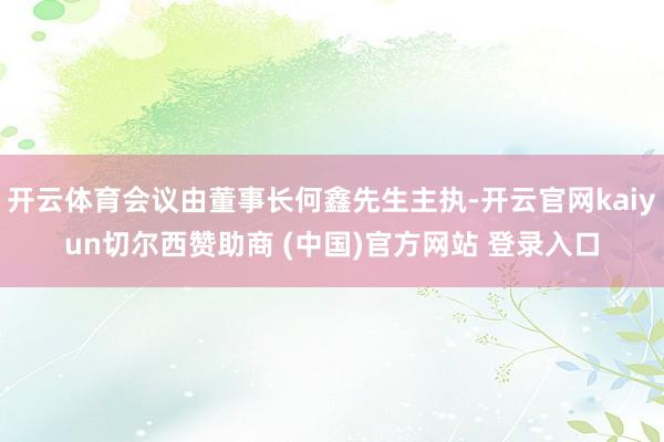 开云体育会议由董事长何鑫先生主执-开云官网kaiyun切尔西赞助商 (中国)官方网站 登录入口