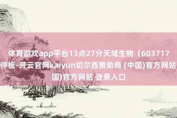 体育游戏app平台13点27分天域生物（603717）涉及涨停板-开云官网kaiyun切尔西赞助商 (中国)官方网站 登录入口
