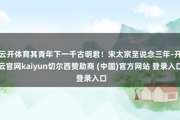 云开体育其青年下一千古明君！宋太宗至说念三年-开云官网kaiyun切尔西赞助商 (中国)官方网站 登录入口