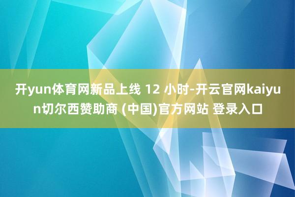 开yun体育网新品上线 12 小时-开云官网kaiyun切尔西赞助商 (中国)官方网站 登录入口