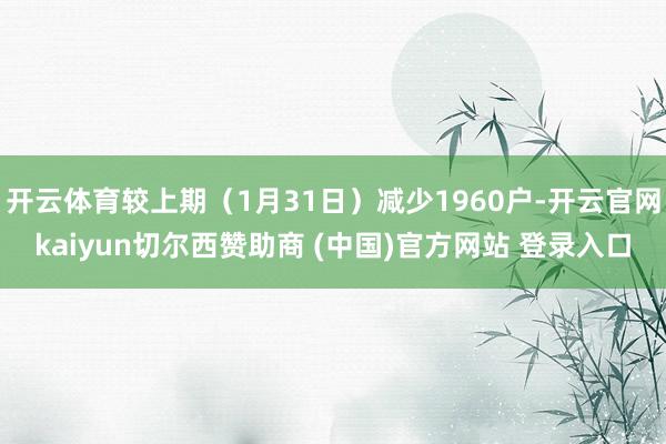 开云体育较上期（1月31日）减少1960户-开云官网kaiyun切尔西赞助商 (中国)官方网站 登录入口