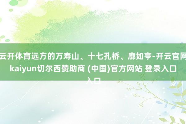云开体育远方的万寿山、十七孔桥、廓如亭-开云官网kaiyun切尔西赞助商 (中国)官方网站 登录入口