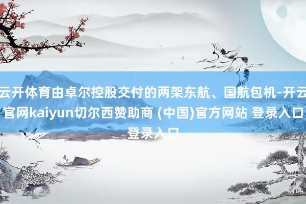 云开体育由卓尔控股交付的两架东航、国航包机-开云官网kaiyun切尔西赞助商 (中国)官方网站 登录入口