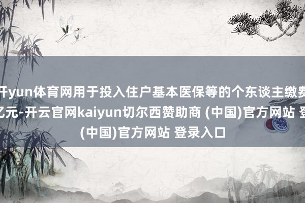 开yun体育网用于投入住户基本医保等的个东谈主缴费17.03亿元-开云官网kaiyun切尔西赞助商 (中国)官方网站 登录入口