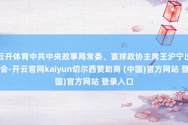 云开体育中共中央政事局常委、寰球政协主席王沪宁出席开幕会-开云官网kaiyun切尔西赞助商 (中国)官方网站 登录入口